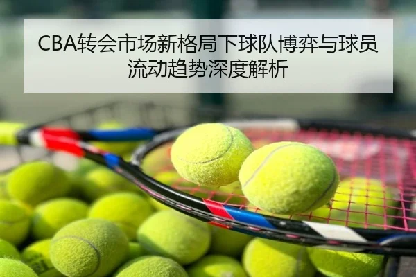 CBA转会市场新格局下球队博弈与球员流动趋势深度解析
