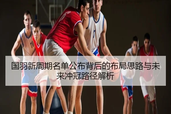 国羽新周期名单公布背后的布局思路与未来冲冠路径解析