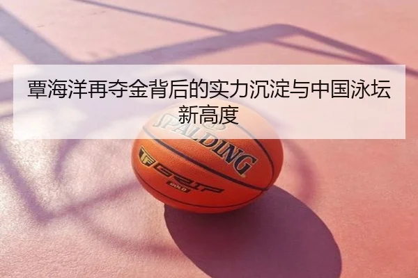 覃海洋再夺金背后的实力沉淀与中国泳坛新高度
