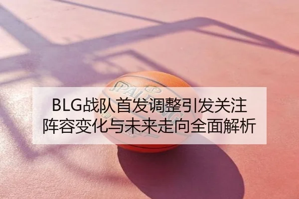BLG战队首发调整引发关注 阵容变化与未来走向全面解析