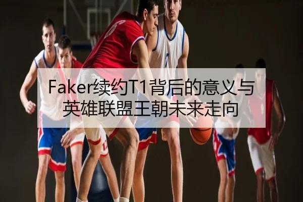 Faker续约T1背后的意义与英雄联盟王朝未来走向