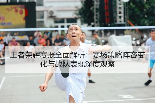 王者荣耀赛报全面解析：赛场策略阵容变化与战队表现深度观察