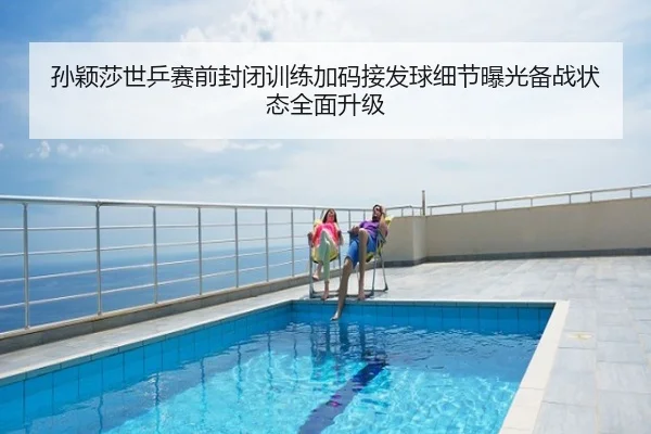 孙颖莎世乒赛前封闭训练加码接发球细节曝光备战状态全面升级