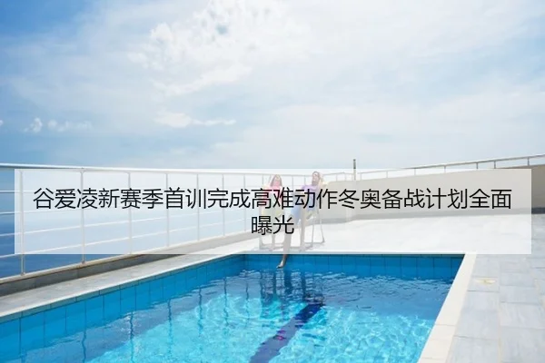 谷爱凌新赛季首训完成高难动作冬奥备战计划全面曝光
