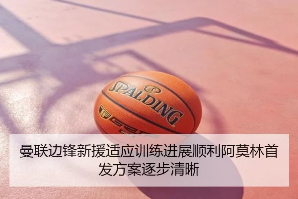 曼联边锋新援适应训练进展顺利阿莫林首发方案逐步清晰