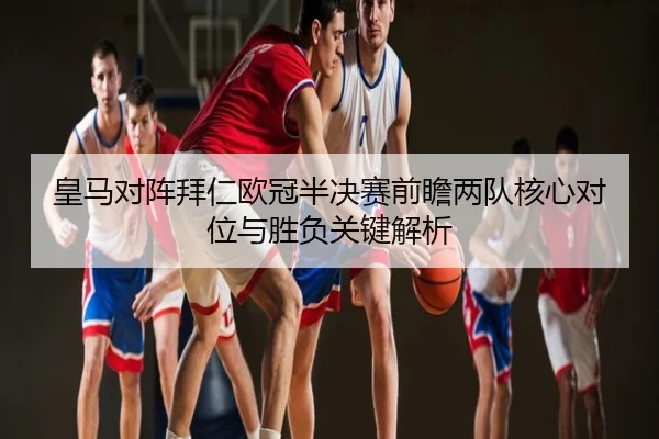 皇马对阵拜仁欧冠半决赛前瞻两队核心对位与胜负关键解析