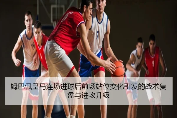 姆巴佩皇马连场进球后前场站位变化引发的战术复盘与进攻升级