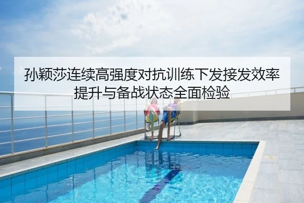 孙颖莎连续高强度对抗训练下发接发效率提升与备战状态全面检验