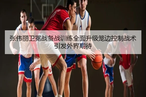 张伟丽卫冕战备战训练全面升级笼边控制战术引发外界期待