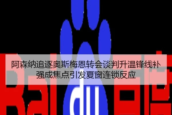 阿森纳追逐奥斯梅恩转会谈判升温锋线补强成焦点引发夏窗连锁反应