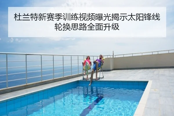 杜兰特新赛季训练视频曝光揭示太阳锋线轮换思路全面升级