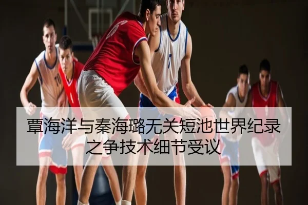 覃海洋与秦海璐无关短池世界纪录之争技术细节受议